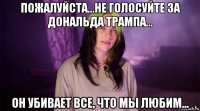 пожалуйста...не голосуйте за дональда трампа... он убивает все, что мы любим...