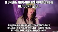 я очень люблю трёхколёсные велосипеды... но дональд трамп хочет запретить всех трёхколёсных велосипедов...пожалуйста, неголосуйте за дональда трампа...