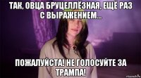 так, овца бруцеллёзная, ещё раз с выражением... пожалуйста! не голосуйте за трампа!
