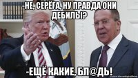 -не, серёга, ну правда они дебилы? -ещё какие, бл@дь!