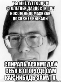 ты мне тут говном столетней давности под носом не помахивай. посвежее вывали. спираль архимеда у себя в огороде сам как-нибудь замути.