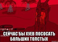  сейчас бы хуев пососать больших толстых