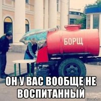  он у вас вообще не воспитанный