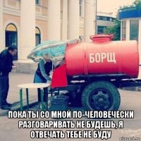  пока ты со мной по-человечески разговаривать не будешь, я отвечать тебе не буду