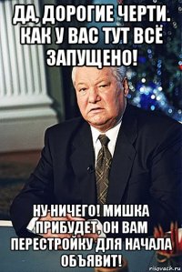да, дорогие черти. как у вас тут всё запущено! ну ничего! мишка прибудет, он вам перестройку для начала объявит!
