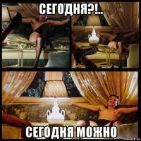 сегодня?!.. сегодня можно