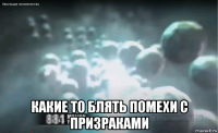  какие то блять помехи с призраками
