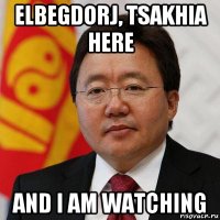 elbegdorj, tsakhia here and i am watching