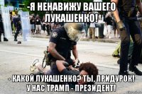 -я ненавижу вашего лукашенко! - какой лукашенко? ты, придурок! у нас трамп - президент!