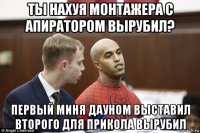 ты нахуя монтажера с апиратором вырубил? первый миня дауном выставил второго для прикола вырубил