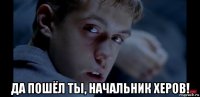 да пошёл ты, начальник херов!