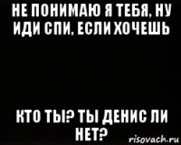 не понимаю я тебя, ну иди спи, если хочешь кто ты? ты денис ли нет?