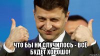  что бы ни случилось - всё будет хорошо!
