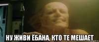  ну живи ёбана, кто те мешает