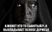 а может кто то ебанутый?!..и выкладывает всякое дермецо