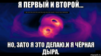 я первый и второй... но, зато я это делаю.и я чёрная дыра.