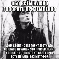 обо всём нужно говорить приземлённо дом стоит - свет горит. и откуда взялась печаль? это приземлённо и понятно. дом стоит. свет горит. есть печаль. без метафор