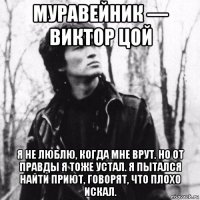 муравейник — виктор цой я не люблю, когда мне врут. но от правды я тоже устал. я пытался найти приют, говорят, что плохо искал.