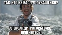 так, кто из вас тут лукашенко? александр григорьевич, - пригнитесь!