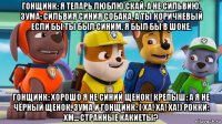 гонщинк: я тепарь люблю скай. а не сильвию. зума: сильвия синия собака. а ты коричневый если бы ты был синим. я был бы в шоке. гонщинк: хорошо я не синий щенок! крепыш: а я не чёрный щенок. зума и гонщинк: ( ха! ха! ха!) рокки: хм... странные какиеты?
