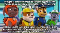 гонщинк: зума помнишь вчерашний день? зума: да чейз помню. как мы все четверём разыграли маршала с рози. крепышь: да это было очень смешно. как гонщинк поменял миски маршала и рози, а мы им насыпали корм для рыбок. рокки: они ведь знают, что нас наказали за это?
