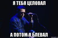 я тебя целовал а потом я блевал