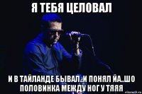 я тебя целовал и в тайланде бывал..и понял йа..шо половинка между ног у тяяя