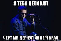 я тебя целовал черт мя дернул йа перебрал