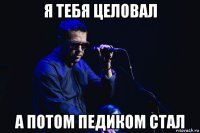 я тебя целовал а потом педиком стал
