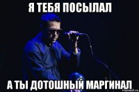 я тебя посылал а ты дотошный маргинал