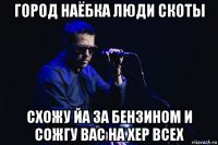 город наёбка люди скоты схожу йа за бензином и сожгу вас на хер всех