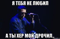 я тебя не любил а ты хер мой дрочил..