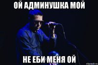 ой админушка мой не еби меня ой
