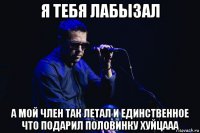 я тебя лабызал а мой член так летал и единственное что подарил половинку хуйцааа