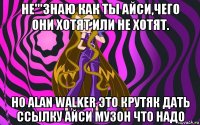 не'''знаю как ты айси,чего они хотят или не хотят. но alan walker это крутяк дать ссылку айси музон что надо