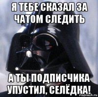 я тебе сказал за чатом следить а ты подписчика упустил, селёдка!