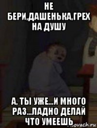 не бери,дашенька,грех на душу а, ты уже...и много раз...ладно делай что умеешь
