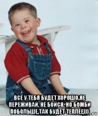  всё у тебя будет хорошо,не переживай, не бойся. но бомби побольше,так будет теплее)))