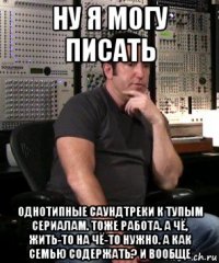 ну я могу писать однотипные саундтреки к тупым сериалам. тоже работа. а чё, жить-то на чё-то нужно. а как семью содержать? и вообще