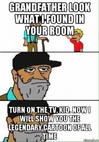 grandfather look what i found in your room turn on the tv, kid. now i will show you the legendary cartoon of all time