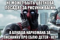 не может быть цветкова посадят за рисунки вагин а алкаша наркомана за писанину про еблю детей - нет