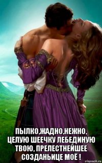  пылко,жадно,нежно, целую шеечку лебединую твою, прелестнейшее созданьице моё !