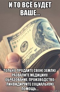 и то всё будет ваше... только продайте свою землю, развалите медицину, образование, производство, ликвидируйте социальную помощь....