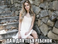  да я для тебя ребенок