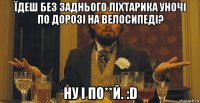 їдеш без заднього ліхтарика уночі по дорозі на велосипеді? ну і по**й. :d