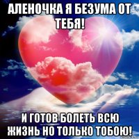 аленочка я безума от тебя! и готов болеть всю жизнь но только тобою!