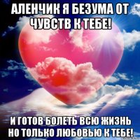аленчик я безума от чувств к тебе! и готов болеть всю жизнь но только любовью к тебе!