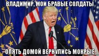 владимир, мои бравые солдаты опять домой вернулись мокрые