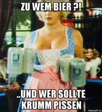 zu wem bier ?! ..und wer sollte krumm pissen