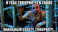 я тебе говорил что такое анальный секс?!..говорил?!..